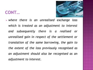    where there is an unrealised exchange loss
    which is treated as an adjustment to interest
    and   subsequently   there   is   a   realised   or
    unrealised gain in respect of the settlement or
    translation of the same borrowing, the gain to
    the extent of the loss previously recognised as
    an adjustment should also be recognised as an
    adjustment to interest.
 