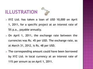    XYZ Ltd. has taken a loan of USD 10,000 on April
    1, 2011, for a specific project at an interest rate of
    5% p.a., payable annually.

   On April 1, 2011, the exchange rate between the
    currencies was Rs. 45 per USD. The exchange rate, as
    at March 31, 2012, is Rs. 48 per USD.

   The corresponding amount could have been borrowed
    by XYZ Ltd. in local currency at an interest rate of
    11% per annum as on April 1, 2011.
 
