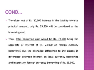    Therefore, out of Rs. 30,000 increase in the liability towards

    principal amount, only Rs. 25,500 will be considered as the

    borrowing cost.

   Thus, total borrowing cost would be Rs. 49,500 being the

    aggregate of interest of Rs. 24,000 on foreign currency

    borrowings plus the exchange difference to the extent of

    difference between interest on local currency borrowing

    and interest on foreign currency borrowing of Rs. 25,500.
 