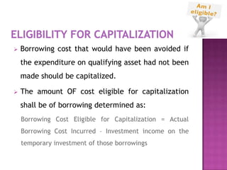    Borrowing cost that would have been avoided if
    the expenditure on qualifying asset had not been
    made should be capitalized.

   The amount OF cost eligible for capitalization
    shall be of borrowing determined as:
    Borrowing Cost Eligible for Capitalization = Actual
    Borrowing Cost Incurred – Investment income on the
    temporary investment of those borrowings
 