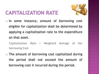   In some instance, amount of borrowing cost
    eligible for capitalization shall be determined by
    applying a capitalization rate to the expenditure
    on that asset.
    Capitalization   Rate   =   Weighted   Average   of   the
    borrowing Cost

   The amount of borrowing cost capitalized during
    the period shall not exceed the amount of
    borrowing cost it incurred during the period.
 