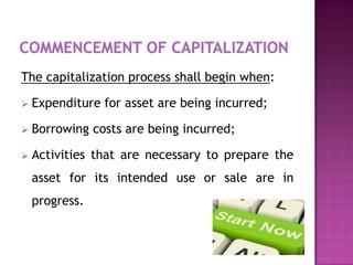 The capitalization process shall begin when:

   Expenditure for asset are being incurred;

   Borrowing costs are being incurred;

   Activities that are necessary to prepare the
    asset for its intended use or sale are in
    progress.
 