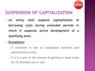    An      entity    shall   suspend     capitalization     of
    borrowing costs during extended periods in
    which it suspends active development of a
    qualifying asset.
   Exceptions:
     If   extension is due to substantial technical and
      administrative work.
     If   it is a part of the process of getting an asset ready
      for its intended use or sale.
 