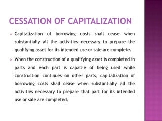    Capitalization of borrowing costs shall cease when
    substantially all the activities necessary to prepare the
    qualifying asset for its intended use or sale are complete.

   When the construction of a qualifying asset is completed in
    parts and each part is capable of being used while
    construction continues on other parts, capitalization of
    borrowing costs shall cease when substantially all the
    activities necessary to prepare that part for its intended
    use or sale are completed.
 