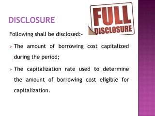 Following shall be disclosed:-

   The amount of borrowing cost capitalized
    during the period;

   The capitalization rate used to determine
    the amount of borrowing cost eligible for
    capitalization.
 