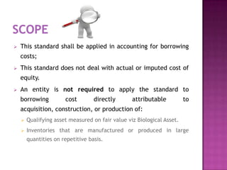    This standard shall be applied in accounting for borrowing
    costs;
   This standard does not deal with actual or imputed cost of
    equity.
   An entity is not required to apply the standard to
    borrowing          cost        directly       attributable          to
    acquisition, construction, or production of:
       Qualifying asset measured on fair value viz Biological Asset.
       Inventories that are manufactured or produced in large
        quantities on repetitive basis.
 