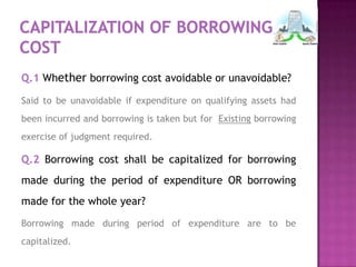 Q.1 Whether borrowing cost avoidable or unavoidable?

Said to be unavoidable if expenditure on qualifying assets had
been incurred and borrowing is taken but for Existing borrowing
exercise of judgment required.

Q.2 Borrowing cost shall be capitalized for borrowing
made during the period of expenditure OR borrowing
made for the whole year?
Borrowing made during period of expenditure are to be
capitalized.
 