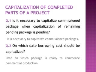 Q.1 Is it necessary to capitalize commissioned
package when capitalization of remaining
pending package is pending?
It is necessary to capitalize commissioned packages.

Q.2 On which date borrowing cost should be
capitalized?
Date on which package is ready to commence
commercial production.
 