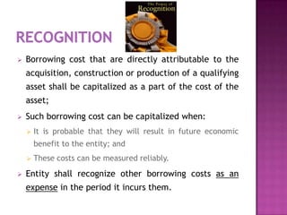    Borrowing cost that are directly attributable to the
    acquisition, construction or production of a qualifying
    asset shall be capitalized as a part of the cost of the
    asset;
   Such borrowing cost can be capitalized when:
       It is probable that they will result in future economic
        benefit to the entity; and
       These costs can be measured reliably.
   Entity shall recognize other borrowing costs as an
    expense in the period it incurs them.
 