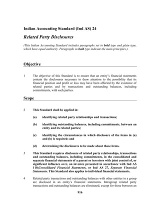 916
Indian Accounting Standard (Ind AS) 24
Related Party Disclosures
(This Indian Accounting Standard includes paragraphs set in bold type and plain type,
which have equal authority. Paragraphs in bold type indicate the main principles.).
Objective
1 The objective of this Standard is to ensure that an entity’s financial statements
contain the disclosures necessary to draw attention to the possibility that its
financial position and profit or loss may have been affected by the existence of
related parties and by transactions and outstanding balances, including
commitments, with such parties.
Scope
2 This Standard shall be applied in:
(a) identifying related party relationships and transactions;
(b) identifying outstanding balances, including commitments, between an
entity and its related parties;
(c) identifying the circumstances in which disclosure of the items in (a)
and (b) is required; and
(d) determining the disclosures to be made about those items.
3 This Standard requires disclosure of related party relationships, transactions
and outstanding balances, including commitments, in the consolidated and
separate financial statements of a parent or investors with joint control of, or
significant influence over, an investee presented in accordance with Ind AS
110,Consolidated Financial Statements, or Ind AS 27, Separate Financial
Statements. This Standard also applies to individual financial statements.
4 Related party transactions and outstanding balances with other entities in a group
are disclosed in an entity’s financial statements. Intragroup related party
transactions and outstanding balances are eliminated, except for those between an
 