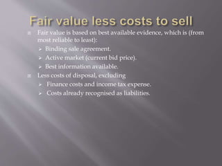  Fair value is based on best available evidence, which is (from
most reliable to least):
 Binding sale agreement.
 Active market (current bid price).
 Best information available.
 Less costs of disposal, excluding
 Finance costs and income tax expense.
 Costs already recognised as liabilities.
 