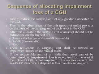 1. First to reduce the carrying amt of any goodwill allocated to
the CGU
2. Then to the other assets of the unit (group of units) pro rata
on the basis of the carrying amt of each asset in the CGU
3. After this allocation the carrying amt of an asset should not be
reduced below the highest of :
a. Its fair value less cost of disposal (If measurable)
b. Its VIU (If measurable)
c. Zero
4. These reductions in carrying amt shall be treated as
impairment losses on individual assets
5. If the recoverable amt of an individual asset cannot be
determined, no impairment loss is recognised for the asset if
the related CGU is not impaired. This applies even if the
asset’s FV less costs of disposal is less than its carrying amt.
 