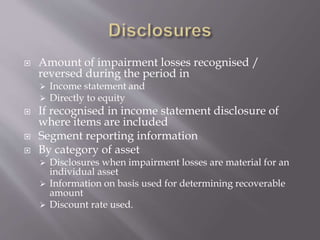  Amount of impairment losses recognised /
reversed during the period in
 Income statement and
 Directly to equity
 If recognised in income statement disclosure of
where items are included
 Segment reporting information
 By category of asset
 Disclosures when impairment losses are material for an
individual asset
 Information on basis used for determining recoverable
amount
 Discount rate used.
 