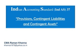Indian Accounting Standard (Ind AS) 37
“Provisions, Contingent Liabilities
and Contingent Assets”
CMA Raman Khanna
khanna1975@yahoo.co.in
 