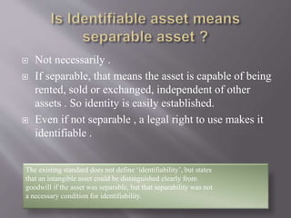  Not necessarily .
 If separable, that means the asset is capable of being
rented, sold or exchanged, independent of other
assets . So identity is easily established.
 Even if not separable , a legal right to use makes it
identifiable .
The existing standard does not define ‘identifiability’, but states
that an intangible asset could be distinguished clearly from
goodwill if the asset was separable, but that separability was not
a necessary condition for identifiability.
 