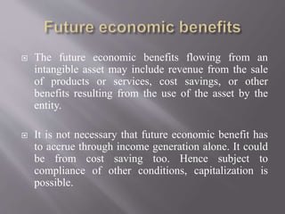  The future economic benefits flowing from an
intangible asset may include revenue from the sale
of products or services, cost savings, or other
benefits resulting from the use of the asset by the
entity.
 It is not necessary that future economic benefit has
to accrue through income generation alone. It could
be from cost saving too. Hence subject to
compliance of other conditions, capitalization is
possible.
 
