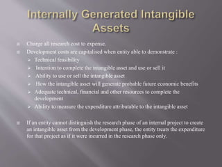  Charge all research cost to expense.
 Development costs are capitalised when entity able to demonstrate :
 Technical feasibility
 Intention to complete the intangible asset and use or sell it
 Ability to use or sell the intangible asset
 How the intangible asset will generate probable future economic benefits
 Adequate technical, financial and other resources to complete the
development
 Ability to measure the expenditure attributable to the intangible asset
 If an entity cannot distinguish the research phase of an internal project to create
an intangible asset from the development phase, the entity treats the expenditure
for that project as if it were incurred in the research phase only.
 