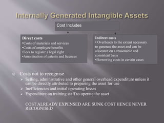  Costs not to recognise
 Selling, administrative and other general overhead expenditure unless it
can be directly attributed to preparing the asset for use
 Inefficiencies and initial operating losses
 Expenditure on training staff to operate the asset
COST ALREADY EXPENSED ARE SUNK COST HENCE NEVER
RECOGNISED
Direct costs
•Costs of materials and services
•Costs of employee benefits
•Fees to register a legal right
•Amortisation of patents and licences
Indirect costs
• Overheads to the extent necessary
to generate the asset and can be
allocated on a reasonable and
consistent basis
•Borrowing costs in certain cases
Cost Includes
 