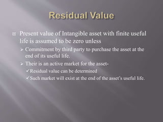  Present value of Intangible asset with finite useful
life is assumed to be zero unless
 Commitment by third party to purchase the asset at the
end of its useful life.
 Their is an active market for the asset-
Residual value can be determined
Such market will exist at the end of the asset’s useful life.
 
