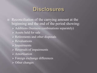  Reconciliation of the carrying amount at the
beginning and the end of the period showing:
 Additions (business combinations separately)
 Assets held for sale
 Retirements and other disposals
 Revaluations
 Impairments
 Reversals of impairments
 Amortisation
 Foreign exchange differences
 Other changes
 
