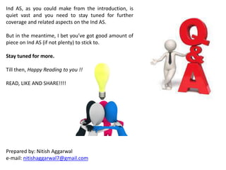 Ind AS, as you could make from the introduction, is
quiet vast and you need to stay tuned for further
coverage and related aspects on the Ind AS.
But in the meantime, I bet you’ve got good amount of
piece on Ind AS (if not plenty) to stick to.
Stay tuned for more.
Till then, Happy Reading to you !!
READ, LIKE AND SHARE!!!!
Prepared by: Nitish Aggarwal
e-mail: nitishaggarwal7@gmail.com
 