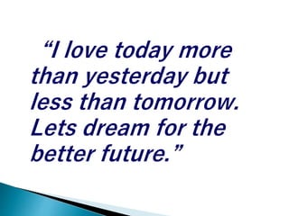 “I love today more
than yesterday but
less than tomorrow.
Lets dream for the
better future.”
 