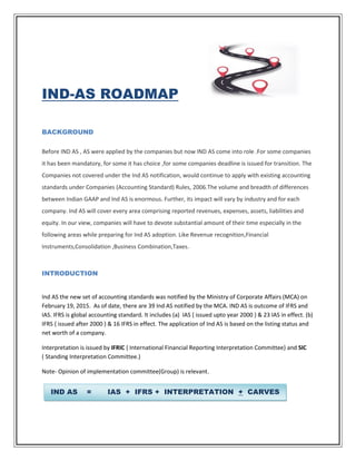 IND-AS ROADMAP
BACKGROUND
Before IND AS , AS were applied by the companies but now IND AS come into role .For some companies
it has been mandatory, for some it has choice ,for some companies deadline is issued for transition. The
Companies not covered under the Ind AS notification, would continue to apply with existing accounting
standards under Companies (Accounting Standard) Rules, 2006.The volume and breadth of differences
between Indian GAAP and Ind AS is enormous. Further, its impact will vary by industry and for each
company. Ind AS will cover every area comprising reported revenues, expenses, assets, liabilities and
equity. In our view, companies will have to devote substantial amount of their time especially in the
following areas while preparing for Ind AS adoption. Like Revenue recognition,Financial
Instruments,Consolidation ,Business Combination,Taxes.
INTRODUCTION
Ind AS the new set of accounting standards was notified by the Ministry of Corporate Affairs (MCA) on
February 19, 2015. As of date, there are 39 Ind AS notified by the MCA. IND AS is outcome of IFRS and
IAS. IFRS is global accounting standard. It includes (a) IAS { issued upto year 2000 } & 23 IAS in effect. (b)
IFRS { issued after 2000 } & 16 IFRS in effect. The application of Ind AS is based on the listing status and
net worth of a company.
Interpretation is issued by IFRIC { International Financial Reporting Interpretation Committee} and SIC
( Standing Interpretation Committee.)
Note- Opinion of implementation committee(Group) is relevant.
IND AS = IAS + IFRS + INTERPRETATION + CARVES
 