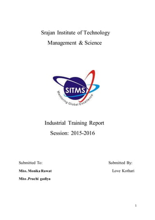 1
Srajan Institute of Technology
Management & Science
Industrial Training Report
Session: 2015-2016
Submitted To: Submitted By:
Miss. Monika Rawat Love Kothari
Miss .Prachi gadiya
 