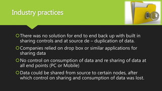 Industry practices
There was no solution for end to end back up with built in
sharing controls and at source de – duplication of data.
Companies relied on drop box or similar applications for
sharing data
No control on consumption of data and re sharing of data at
all end points (PC or Mobile)
Data could be shared from source to certain nodes, after
which control on sharing and consumption of data was lost.
 