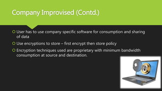 Company Improvised (Contd.)
 User has to use company specific software for consumption and sharing
of data
 Use encryptions to store – first encrypt then store policy
 Encryption techniques used are proprietary with minimum bandwidth
consumption at source and destination.
 