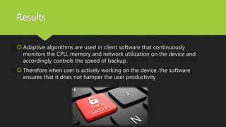 Results
 Adaptive algorithms are used in client software that continuously
monitors the CPU, memory and network utilization on the device and
accordingly controls the speed of backup.
 Therefore when user is actively working on the device, the software
ensures that it does not hamper the user productivity
 
