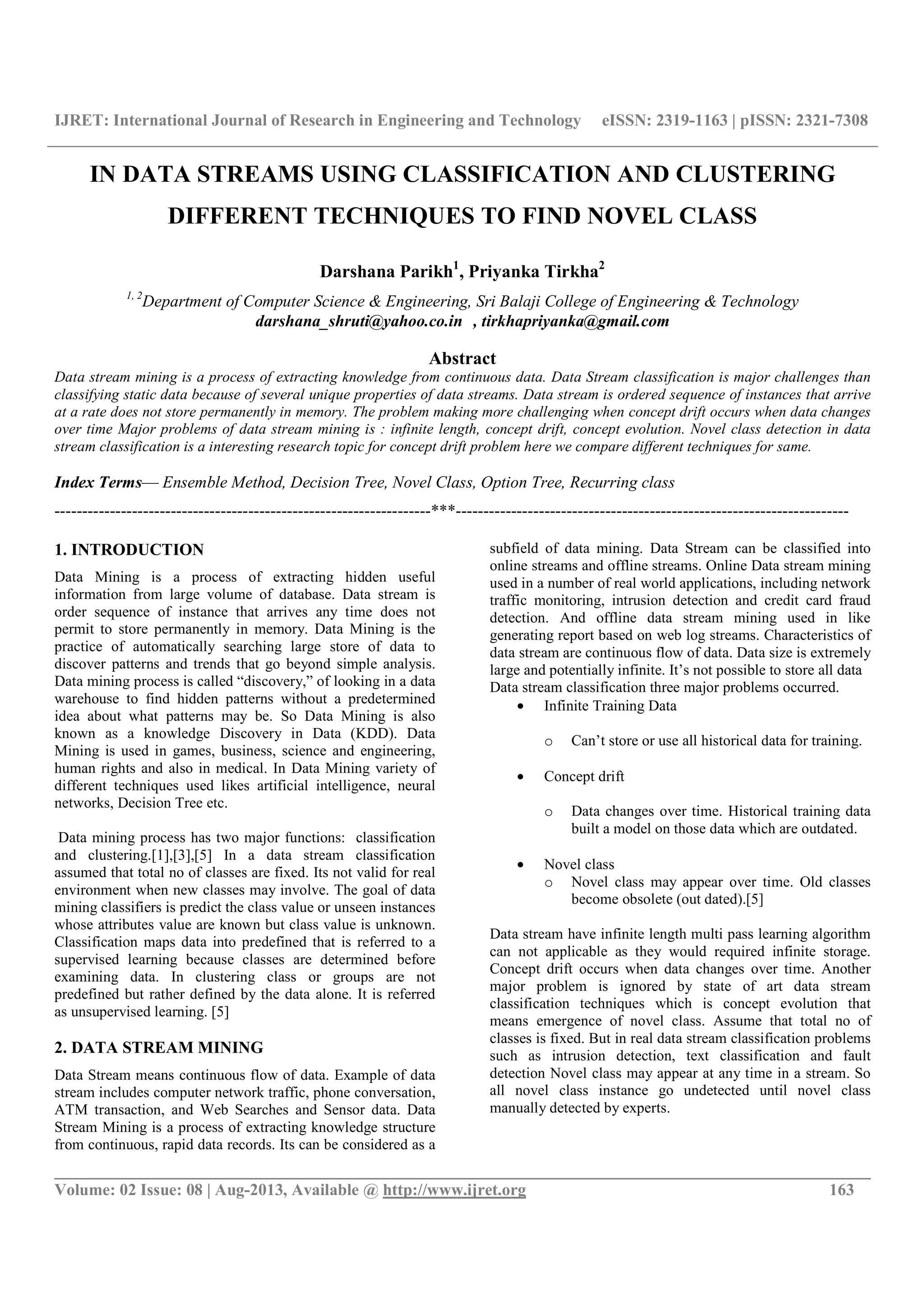 IJRET: International Journal of Research in Engineering and Technology eISSN: 2319-1163 | pISSN: 2321-7308 __________________________________________________________________________________________ Volume: 02 Issue: 08 | Aug-2013, Available @ http://www.ijret.org 163 IN DATA STREAMS USING CLASSIFICATION AND CLUSTERING DIFFERENT TECHNIQUES TO FIND NOVEL CLASS Darshana Parikh1 , Priyanka Tirkha2 1, 2 Department of Computer Science & Engineering, Sri Balaji College of Engineering & Technology darshana_shruti@yahoo.co.in , tirkhapriyanka@gmail.com Abstract Data stream mining is a process of extracting knowledge from continuous data. Data Stream classification is major challenges than classifying static data because of several unique properties of data streams. Data stream is ordered sequence of instances that arrive at a rate does not store permanently in memory. The problem making more challenging when concept drift occurs when data changes over time Major problems of data stream mining is : infinite length, concept drift, concept evolution. Novel class detection in data stream classification is a interesting research topic for concept drift problem here we compare different techniques for same. Index Terms— Ensemble Method, Decision Tree, Novel Class, Option Tree, Recurring class --------------------------------------------------------------------***----------------------------------------------------------------------- 1. INTRODUCTION Data Mining is a process of extracting hidden useful information from large volume of database. Data stream is order sequence of instance that arrives any time does not permit to store permanently in memory. Data Mining is the practice of automatically searching large store of data to discover patterns and trends that go beyond simple analysis. Data mining process is called “discovery,” of looking in a data warehouse to find hidden patterns without a predetermined idea about what patterns may be. So Data Mining is also known as a knowledge Discovery in Data (KDD). Data Mining is used in games, business, science and engineering, human rights and also in medical. In Data Mining variety of different techniques used likes artificial intelligence, neural networks, Decision Tree etc. Data mining process has two major functions: classification and clustering.[1],[3],[5] In a data stream classification assumed that total no of classes are fixed. Its not valid for real environment when new classes may involve. The goal of data mining classifiers is predict the class value or unseen instances whose attributes value are known but class value is unknown. Classification maps data into predefined that is referred to a supervised learning because classes are determined before examining data. In clustering class or groups are not predefined but rather defined by the data alone. It is referred as unsupervised learning. [5] 2. DATA STREAM MINING Data Stream means continuous flow of data. Example of data stream includes computer network traffic, phone conversation, ATM transaction, and Web Searches and Sensor data. Data Stream Mining is a process of extracting knowledge structure from continuous, rapid data records. Its can be considered as a subfield of data mining. Data Stream can be classified into online streams and offline streams. Online Data stream mining used in a number of real world applications, including network traffic monitoring, intrusion detection and credit card fraud detection. And offline data stream mining used in like generating report based on web log streams. Characteristics of data stream are continuous flow of data. Data size is extremely large and potentially infinite. It’s not possible to store all data Data stream classification three major problems occurred. • Infinite Training Data o Can’t store or use all historical data for training. • Concept drift o Data changes over time. Historical training data built a model on those data which are outdated. • Novel class o Novel class may appear over time. Old classes become obsolete (out dated).[5] Data stream have infinite length multi pass learning algorithm can not applicable as they would required infinite storage. Concept drift occurs when data changes over time. Another major problem is ignored by state of art data stream classification techniques which is concept evolution that means emergence of novel class. Assume that total no of classes is fixed. But in real data stream classification problems such as intrusion detection, text classification and fault detection Novel class may appear at any time in a stream. So all novel class instance go undetected until novel class manually detected by experts. 
