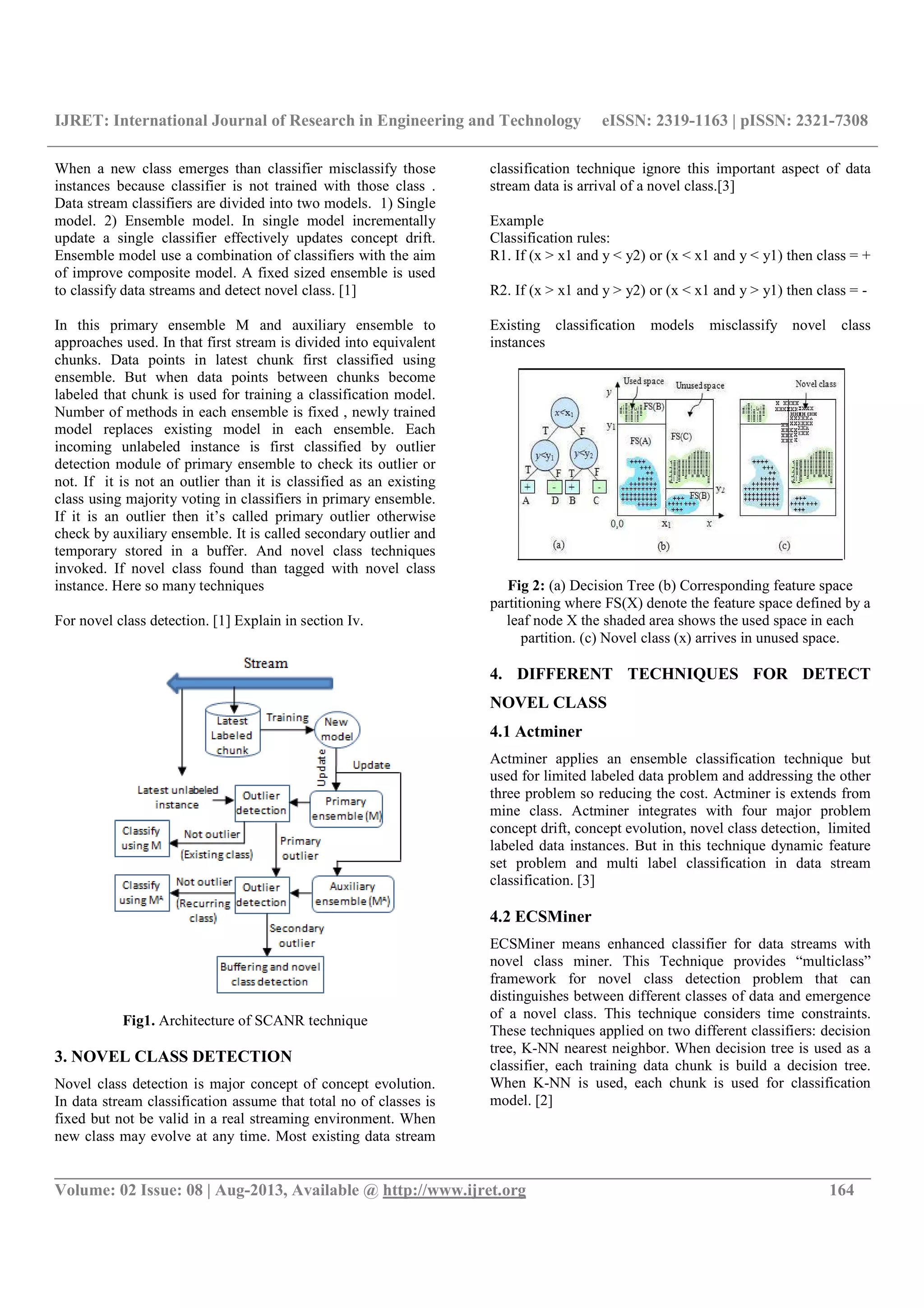IJRET: International Journal of Research in Engineering and Technology eISSN: 2319-1163 | pISSN: 2321-7308 __________________________________________________________________________________________ Volume: 02 Issue: 08 | Aug-2013, Available @ http://www.ijret.org 164 When a new class emerges than classifier misclassify those instances because classifier is not trained with those class . Data stream classifiers are divided into two models. 1) Single model. 2) Ensemble model. In single model incrementally update a single classifier effectively updates concept drift. Ensemble model use a combination of classifiers with the aim of improve composite model. A fixed sized ensemble is used to classify data streams and detect novel class. [1] In this primary ensemble M and auxiliary ensemble to approaches used. In that first stream is divided into equivalent chunks. Data points in latest chunk first classified using ensemble. But when data points between chunks become labeled that chunk is used for training a classification model. Number of methods in each ensemble is fixed , newly trained model replaces existing model in each ensemble. Each incoming unlabeled instance is first classified by outlier detection module of primary ensemble to check its outlier or not. If it is not an outlier than it is classified as an existing class using majority voting in classifiers in primary ensemble. If it is an outlier then it’s called primary outlier otherwise check by auxiliary ensemble. It is called secondary outlier and temporary stored in a buffer. And novel class techniques invoked. If novel class found than tagged with novel class instance. Here so many techniques For novel class detection. [1] Explain in section Iv. Fig1. Architecture of SCANR technique 3. NOVEL CLASS DETECTION Novel class detection is major concept of concept evolution. In data stream classification assume that total no of classes is fixed but not be valid in a real streaming environment. When new class may evolve at any time. Most existing data stream classification technique ignore this important aspect of data stream data is arrival of a novel class.[3] Example Classification rules: R1. If (x > x1 and y < y2) or (x < x1 and y < y1) then class = + R2. If (x > x1 and y > y2) or (x < x1 and y > y1) then class = - Existing classification models misclassify novel class instances Fig 2: (a) Decision Tree (b) Corresponding feature space partitioning where FS(X) denote the feature space defined by a leaf node X the shaded area shows the used space in each partition. (c) Novel class (x) arrives in unused space. 4. DIFFERENT TECHNIQUES FOR DETECT NOVEL CLASS 4.1 Actminer Actminer applies an ensemble classification technique but used for limited labeled data problem and addressing the other three problem so reducing the cost. Actminer is extends from mine class. Actminer integrates with four major problem concept drift, concept evolution, novel class detection, limited labeled data instances. But in this technique dynamic feature set problem and multi label classification in data stream classification. [3] 4.2 ECSMiner ECSMiner means enhanced classifier for data streams with novel class miner. This Technique provides “multiclass” framework for novel class detection problem that can distinguishes between different classes of data and emergence of a novel class. This technique considers time constraints. These techniques applied on two different classifiers: decision tree, K-NN nearest neighbor. When decision tree is used as a classifier, each training data chunk is build a decision tree. When K-NN is used, each chunk is used for classification model. [2] 