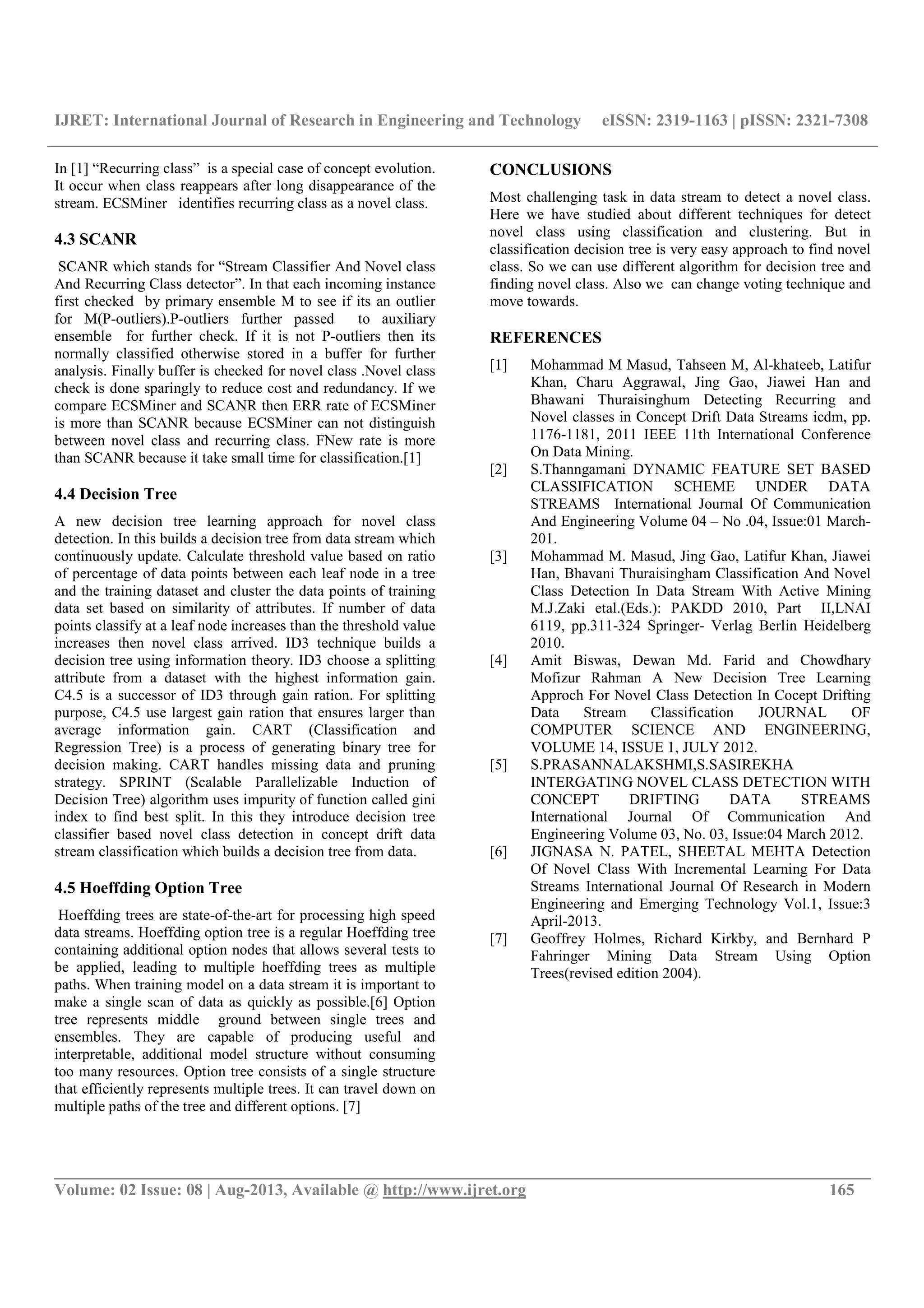 IJRET: International Journal of Research in Engineering and Technology eISSN: 2319-1163 | pISSN: 2321-7308 __________________________________________________________________________________________ Volume: 02 Issue: 08 | Aug-2013, Available @ http://www.ijret.org 165 In [1] “Recurring class” is a special case of concept evolution. It occur when class reappears after long disappearance of the stream. ECSMiner identifies recurring class as a novel class. 4.3 SCANR SCANR which stands for “Stream Classifier And Novel class And Recurring Class detector”. In that each incoming instance first checked by primary ensemble M to see if its an outlier for M(P-outliers).P-outliers further passed to auxiliary ensemble for further check. If it is not P-outliers then its normally classified otherwise stored in a buffer for further analysis. Finally buffer is checked for novel class .Novel class check is done sparingly to reduce cost and redundancy. If we compare ECSMiner and SCANR then ERR rate of ECSMiner is more than SCANR because ECSMiner can not distinguish between novel class and recurring class. FNew rate is more than SCANR because it take small time for classification.[1] 4.4 Decision Tree A new decision tree learning approach for novel class detection. In this builds a decision tree from data stream which continuously update. Calculate threshold value based on ratio of percentage of data points between each leaf node in a tree and the training dataset and cluster the data points of training data set based on similarity of attributes. If number of data points classify at a leaf node increases than the threshold value increases then novel class arrived. ID3 technique builds a decision tree using information theory. ID3 choose a splitting attribute from a dataset with the highest information gain. C4.5 is a successor of ID3 through gain ration. For splitting purpose, C4.5 use largest gain ration that ensures larger than average information gain. CART (Classification and Regression Tree) is a process of generating binary tree for decision making. CART handles missing data and pruning strategy. SPRINT (Scalable Parallelizable Induction of Decision Tree) algorithm uses impurity of function called gini index to find best split. In this they introduce decision tree classifier based novel class detection in concept drift data stream classification which builds a decision tree from data. 4.5 Hoeffding Option Tree Hoeffding trees are state-of-the-art for processing high speed data streams. Hoeffding option tree is a regular Hoeffding tree containing additional option nodes that allows several tests to be applied, leading to multiple hoeffding trees as multiple paths. When training model on a data stream it is important to make a single scan of data as quickly as possible.[6] Option tree represents middle ground between single trees and ensembles. They are capable of producing useful and interpretable, additional model structure without consuming too many resources. Option tree consists of a single structure that efficiently represents multiple trees. It can travel down on multiple paths of the tree and different options. [7] CONCLUSIONS Most challenging task in data stream to detect a novel class. Here we have studied about different techniques for detect novel class using classification and clustering. But in classification decision tree is very easy approach to find novel class. So we can use different algorithm for decision tree and finding novel class. Also we can change voting technique and move towards. REFERENCES [1] Mohammad M Masud, Tahseen M, Al-khateeb, Latifur Khan, Charu Aggrawal, Jing Gao, Jiawei Han and Bhawani Thuraisinghum Detecting Recurring and Novel classes in Concept Drift Data Streams icdm, pp. 1176-1181, 2011 IEEE 11th International Conference On Data Mining. [2] S.Thanngamani DYNAMIC FEATURE SET BASED CLASSIFICATION SCHEME UNDER DATA STREAMS International Journal Of Communication And Engineering Volume 04 – No .04, Issue:01 March- 201. [3] Mohammad M. Masud, Jing Gao, Latifur Khan, Jiawei Han, Bhavani Thuraisingham Classification And Novel Class Detection In Data Stream With Active Mining M.J.Zaki etal.(Eds.): PAKDD 2010, Part II,LNAI 6119, pp.311-324 Springer- Verlag Berlin Heidelberg 2010. [4] Amit Biswas, Dewan Md. Farid and Chowdhary Mofizur Rahman A New Decision Tree Learning Approch For Novel Class Detection In Cocept Drifting Data Stream Classification JOURNAL OF COMPUTER SCIENCE AND ENGINEERING, VOLUME 14, ISSUE 1, JULY 2012. [5] S.PRASANNALAKSHMI,S.SASIREKHA INTERGATING NOVEL CLASS DETECTION WITH CONCEPT DRIFTING DATA STREAMS International Journal Of Communication And Engineering Volume 03, No. 03, Issue:04 March 2012. [6] JIGNASA N. PATEL, SHEETAL MEHTA Detection Of Novel Class With Incremental Learning For Data Streams International Journal Of Research in Modern Engineering and Emerging Technology Vol.1, Issue:3 April-2013. [7] Geoffrey Holmes, Richard Kirkby, and Bernhard P Fahringer Mining Data Stream Using Option Trees(revised edition 2004). 