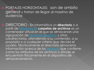    PORTALES HORIZONTALES: son de ambito
    general y tratan de llegar al maximo de
    audiencia

   DIRECTORIO : En informática un directorio o a
    partir de Windows 95 carpetas de archivos es un
    contenedor virtual en el que se almacenan una
    agrupación de archivos de datos y otros
    subdirectorios, atendiendo a su contenido, a su
    propósito o a cualquier criterio que decida el
    usuario. Técnicamente el directorio almacena
    información acerca de los archivos que contiene:
    como los atributos de los archivos o dónde se
    encuentran físicamente en el dispositivo de
    almacenamiento.
 
