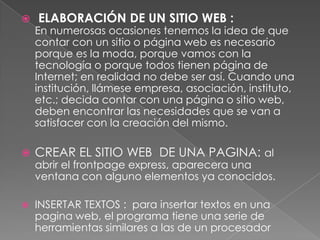    ELABORACIÓN DE UN SITIO WEB :
    En numerosas ocasiones tenemos la idea de que
    contar con un sitio o página web es necesario
    porque es la moda, porque vamos con la
    tecnología o porque todos tienen página de
    Internet; en realidad no debe ser así. Cuando una
    institución, llámese empresa, asociación, instituto,
    etc.; decida contar con una página o sitio web,
    deben encontrar las necesidades que se van a
    satisfacer con la creación del mismo.

   CREAR EL SITIO WEB DE UNA PAGINA: al
    abrir el frontpage express, aparecera una
    ventana con alguno elementos ya conocidos.

   INSERTAR TEXTOS : para insertar textos en una
    pagina web, el programa tiene una serie de
    herramientas similares a las de un procesador
 