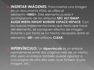    INSERTAR IMÁGENES: Para insertar una imagen
    en un documento HTML se utiliza el
    elemento <IMG>. Este elemento puede ir
    acompañado de los atributos SRC ALT ISMAP
    ALIGN WIDTH HEIGHT BORDER VSPACE HSPACE. Con
    las nuevas implementaciones que Netscape hace
    del elemento, se consiguen efectos de imagen
    flotante y por tanto se ha hecho necesario dotar al
    elemento <BR> del atributo CLEAR.


   HIPERVÍNCULO: Un hipervínculo es un enlace,
    normalmente entre dos páginas web de un mismo
    sitio, pero un enlace también puede apuntar a
    una página de otro sitio web, a un fichero, a una
    imagen, etc.
 
