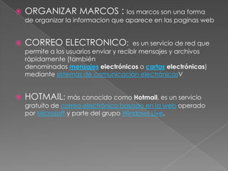    ORGANIZAR MARCOS : los marcos son una forma
    de organizar la informacion que aparece en las paginas web


   CORREO ELECTRONICO:                  es un servicio de red que
    permite a los usuarios enviar y recibir mensajes y archivos
    rápidamente (también
    denominados mensajes electrónicos o cartas electrónicas)
    mediante sistemas de comunicación electrónicosV


   HOTMAIL: más conocido como Hotmail, es un servicio
    gratuito de correo electrónico basado en la web operado
    por Microsoft y parte del grupo Windows Live.
 
