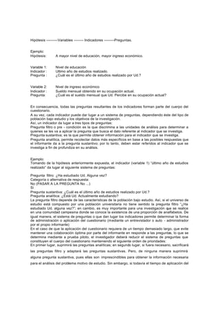 Hipótesis ----------Variables -------- Indicadores ---------Preguntas.
Ejemplo:
Hipótesis: A mayor nivel de educación, mayor ingreso económico.
Variable 1: Nivel de educación
Indicador : Ultimo año de estudios realizado.
Pregunta : ¿Cuál es el último año de estudios realizado por Ud.?
Variable 2: Nivel de ingreso económico
Indicador : Sueldo mensual obtenido en su ocupación actual.
Pregunta: ¿Cuál es el sueldo mensual que Ud. Percibe en su ocupación actual?
En consecuencia, todas las preguntas resultantes de los indicadores forman parte del cuerpo del
cuestionario.
A su vez, cada indicador puede dar lugar a un sistema de preguntas, dependiendo éste del tipo de
población bajo estudio y los objetivos de la investigación.
Así, un indicador da lugar a tres tipos de preguntas:
Pregunta filtro o pre - condición es la que discrimina a las unidades de análisis para determinar a
quienes se les va a aplicar la pregunta que busca el dato referente al indicador que se investiga.
Pregunta sustantiva; es la que permite obtener información para el indicador que se investiga.
Pregunta analítica, permite recolectar datos más específicos en base a las posibles respuestas que
el informante da a la pregunta sustantivo; por lo tanto, deben estar referidos al indicador que se
investiga a fin de profundiza en su análisis.
Ejemplo:
Tomando de la hipótesis anteriormente expuesta, el indicador (variable 1) “último año de estudios
realizado” da lugar al siguiente sistema de preguntas:
Pregunta filtro: ¿Ha estudiado Ud. Alguna vez?
Categoría o alternativa de respuesta:
No (PASAR A LA PREGUNTA No ...)
Si
Pregunta sustantiva: ¿Cuál es el último año de estudios realizado por Ud.?
Pregunta analítica: ¿Está Ud. Actualmente estudiando?
La pregunta filtro depende de las características de la población bajo estudio. Así, si el universo de
estudio está compuesto por una población universitaria no tiene sentido la pregunta filtro “¿Ha
estudiado Ud. alguna vez?”; en cambio, es muy importante para una investigación que se realice
en una comunidad campesina donde se conoce la existencia de una proporción de analfabetos. De
igual manera, el sistema de preguntas o que dan lugar los indicadores permite determinar la forma
de administración o aplicación del cuestionario (mediante un entrevistador o auto - administrador
por el propio informante)
En el caso de que la aplicación del cuestionario requiera de un tiempo demasiado largo, que evite
mantener una colaboración óptima por parte del informante en responde a las preguntas, lo que se
determina mediante a prueba piloto, el investigador deberá reducir el sistema de preguntas que
constituyen el cuerpo del cuestionario manteniendo el siguiente orden de prioridades:
En primer lugar, suprimirá las preguntas analíticas; en segundo lugar, si fuera necesario, sacrificará
las preguntas filtro y adaptará las preguntas sustantivas. Pero, de ninguna manera suprimirá
alguna pregunta sustantiva, pues ellas son imprescindibles para obtener la información necesaria
para el análisis del problema motivo de estudio. Sin embargo, si todavía el tiempo de aplicación del
 