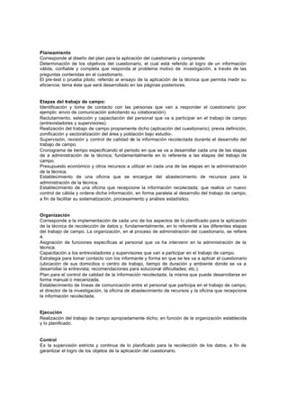 Planeamiento
Corresponde al diseño del plan para la aplicación del cuestionario y comprende:
Determinación de los objetivos del cuestionario, el cual está referido al logro de un información
válida, confiable y completa que responda al problema motivo de investigación, a través de las
preguntas contenidas en el cuestionario.
El pre-test o prueba piloto; referido al ensayo de la aplicación de la técnica que permita medir su
eficiencia; tema éste que será desarrollado en las páginas posteriores.
Etapas del trabajo de campo:
Identificación y toma de contacto con las personas que van a responder el cuestionario (por
ejemplo: envío de comunicación solicitando su colaboración).
Reclutamiento, selección y capacitación del personal que va a participar en el trabajo de campo
(entrevistadores y supervisores).
Realización del trabajo de campo propiamente dicho (aplicación del cuestionario); previa definición,
zonificación y sectoralización del área y población bajo estudio-.
Supervisión, revisión y control de calidad de la información recolectada durante el desarrollo del
trabajo de campo.
Cronograma de tiempo especificando el periodo en que se va a desarrollar cada una de las etapas
de a administración de la técnica; fundamentalmente en lo referente a las etapas del trabajo de
campo.
Presupuesto económico y otros recursos a utilizar en cada una de las etapas en la administración
de la técnica.
Establecimiento de una oficina que se encargue del abastecimiento de recursos para la
administración de la técnica.
Establecimiento de una oficina que recepcione la información recolectada; que realice un nuevo
control de cálida y ordene dicha información, en forma paralela al desarrollo del trabajo de campo,
a fin de facilitar su sistematización, procesamiento y análisis estadístico.
Organización
Corresponde a la implementación de cada uno de los aspectos de lo planificado para la aplicación
de la técnica de recolección de datos y, fundamentalmente, en lo referente a las diferentes etapas
del trabajo de campo. La organización, en el proceso de administración del cuestionario, se refiere
a.
Asignación de funciones específicas al personal que va ha intervenir en la administración de la
técnica.
Capacitación a los entrevistadores y supervisores que van a participar en el trabajo de campo.
Estrategia para tomar contacto con los informante y forma en que se les va a aplicar el cuestionario
(ubicación de sus domicilios o centro de trabajo, tiempo de duración y ambiente donde se va a
desarrollar la entrevista; recomendaciones para solucionar dificultades; etc.).
Plan para el control de calidad de la información recolectada, la misma que puede desarrollarse en
forma manual o mecanizada.
Establecimiento de líneas de comunicación entre el personal que participa en el trabajo de campo,
el director de la investigación, la oficina de abastecimiento de recursos y la oficina que recepcione
la información recolectada.
Ejecución
Realización del trabajo de campo apropiadamente dicho; en función de la organización establecida
y lo planificado.
Control
Es la supervisión estricta y continua de lo planificado para la recolección de los datos; a fin de
garantizar el logro de los objetos de la aplicación del cuestionario.
 
