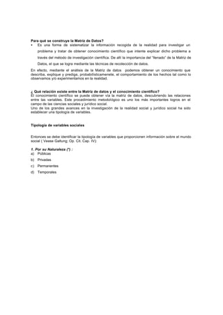 Para qué se construye la Matríz de Datos?
• Es una forma de sistematizar la información recogida de la realidad para investigar un
problema y tratar de obtener conocimiento científico que intente explicar dicho problema a
través del método de investigación científica. De allí la importancia del “llenado” de la Matriz de
Datos, el que se logra mediante las técnicas de recolección de datos.
En efecto, mediante el análisis de la Matriz de datos podemos obtener un conocimiento que
describa, explique y prediga, probabilísticamenete, el comportamiento de los hechos tal como lo
observamos y/o experimentamos en la realidad.
¿ Qué relación existe entre la Matriz de datos y el conocimiento científico?
El conocimiento científico se puede obtener vía la matriz de datos, descubriendo las relaciones
entre las variables. Este procedimiento metodológico es uno los más importantes logros en el
campo de las ciencias sociales y jurídico social.
Uno de los grandes avances en la investigación de la realidad social y jurídico social ha sido
establecer una tipología de variables.
Tipología de variables sociales
Entonces se debe identificar la tipología de variables que proporcionen información sobre el mundo
social ( Vease Galtung; Op. Cit. Cap. IV):
1. Por su Naturaleza (*) :
a) Públicas
b) Privadas
c) Permanentes
d) Temporales
 