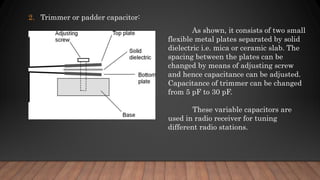 2. Trimmer or padder capacitor:
As shown, it consists of two small
flexible metal plates separated by solid
dielectric i.e. mica or ceramic slab. The
spacing between the plates can be
changed by means of adjusting screw
and hence capacitance can be adjusted.
Capacitance of trimmer can be changed
from 5 pF to 30 pF.
These variable capacitors are
used in radio receiver for tuning
different radio stations.
 