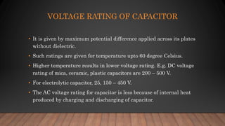VOLTAGE RATING OF CAPACITOR
• It is given by maximum potential difference applied across its plates
without dielectric.
• Such ratings are given for temperature upto 60 degree Celsius.
• Higher temperature results in lower voltage rating. E.g. DC voltage
rating of mica, ceramic, plastic capacitors are 200 – 500 V.
• For electrolytic capacitor, 25, 150 – 450 V.
• The AC voltage rating for capacitor is less because of internal heat
produced by charging and discharging of capacitor.
 
