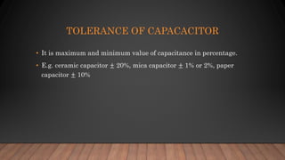TOLERANCE OF CAPACACITOR
• It is maximum and minimum value of capacitance in percentage.
• E.g. ceramic capacitor ± 20%, mica capacitor ± 1% or 2%, paper
capacitor ± 10%
 