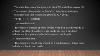 • The main function of inductor is to block AC and allow to pass DC.
• The amount of opposition to flow of AC is called as inductive
reactance and unit is ohm and given by XL = 2𝜋FL.
• TYPES OF INDUCTOR:
1. Air core inductor:
It consists of number of turns of wire wound on a former made of
ordinary cardboard. As there is air inside the coil, it has least
inductance for a given number of turns and core length.
2. Iron core inductor:
It consists of a coil of wire wound on a solid iron core. It has more
inductance due to iron inside.
 