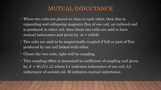 MUTUAL INDUCTANCE
• When two coils are placed so close to each other, then due to
expanding and collapsing magnetic flux of one coil, an induced emf
is produced in other coil, then these two coils are said to have
mutual inductance and given by m = e/di/dt.
• Two coils are said to be magnetically coupled if full or part of flux
produced by one coil linked with other.
• Closer the two coils, tight will be coupling.
• This coupling effect is measured in coefficient of coupling and given
by, 𝐾 = 𝑀/√𝐿1. 𝐿2 where L1 indicates inductance of one coil, L2
inductance of second coil, M indicates mutual inductance.
 