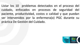 Listar los 10 problemas detectados en el proceso del
cuidado, enfocados en procesos de seguridad del
paciente, productividad, costos o calidad y que puedan
ser intervenidos por la enfermera(o) PGC durante su
práctica De Gestión del Cuidado.
 