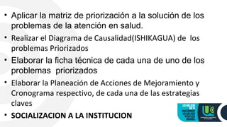 • Aplicar la matriz de priorización a la solución de los
problemas de la atención en salud.
• Realizar el Diagrama de Causalidad(ISHIKAGUA) de los
problemas Priorizados
• Elaborar la ficha técnica de cada una de uno de los
problemas priorizados
• Elaborar la Planeación de Acciones de Mejoramiento y
Cronograma respectivo, de cada una de las estrategias
claves
• SOCIALIZACION A LA INSTITUCION
 