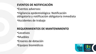 EVENTOS DE NOTIFICACIÓN
•Eventos adversos:
•Vigilancia epidemiológica: Notificación
obligatoria y notificación obligatoria inmediata
•Accidentes de trabajo
REQUERIMIENTOS DE MANTENIMIENTO
•Locativos
•Muebles
•Enseres de dotación
•Equipos biomédicos
 