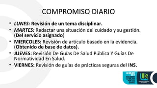 COMPROMISO DIARIO
• LUNES: Revisión de un tema disciplinar.
• MARTES: Redactar una situación del cuidado y su gestión.
(Del servicio asignado)
• MIERCOLES: Revisión de artículo basado en la evidencia.
(Obtenido de base de datos).
• JUEVES: Revisión De Guías De Salud Pública Y Guías De
Normatividad En Salud.
• VIERNES: Revisión de guías de prácticas seguras del INS.
 